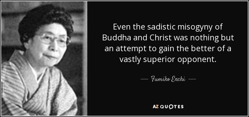 Even the sadistic misogyny of Buddha and Christ was nothing but an attempt to gain the better of a vastly superior opponent. - Fumiko Enchi