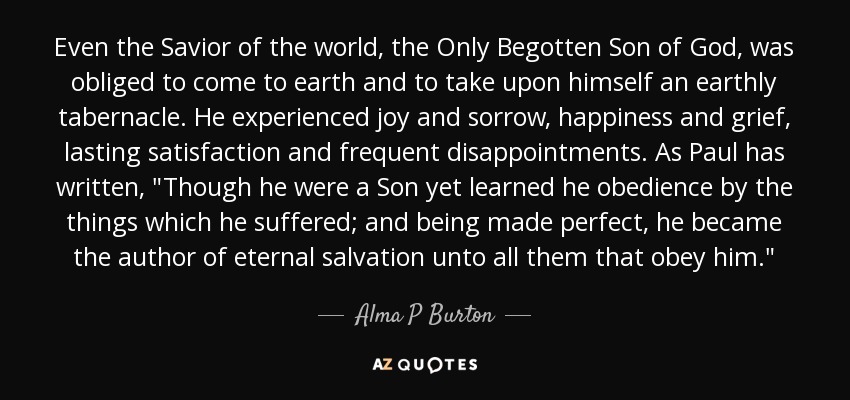 Even the Savior of the world, the Only Begotten Son of God, was obliged to come to earth and to take upon himself an earthly tabernacle. He experienced joy and sorrow, happiness and grief, lasting satisfaction and frequent disappointments. As Paul has written, 