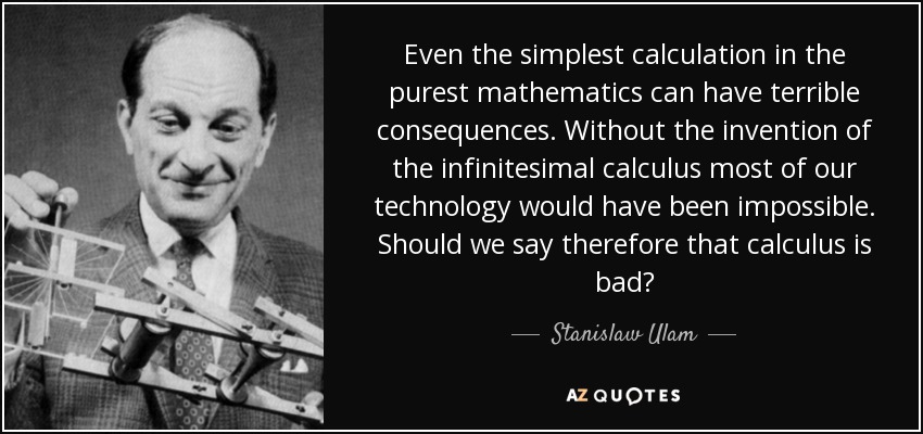 Even the simplest calculation in the purest mathematics can have terrible consequences. Without the invention of the infinitesimal calculus most of our technology would have been impossible. Should we say therefore that calculus is bad? - Stanislaw Ulam