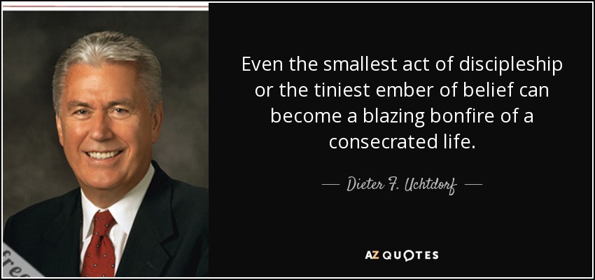 Even the smallest act of discipleship or the tiniest ember of belief can become a blazing bonfire of a consecrated life. - Dieter F. Uchtdorf