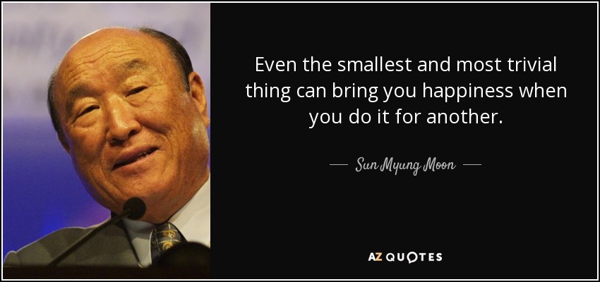Even the smallest and most trivial thing can bring you happiness when you do it for another. - Sun Myung Moon