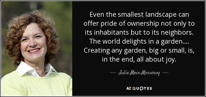 Even the smallest landscape can offer pride of ownership not only to its inhabitants but to its neighbors. The world delights in a garden.... Creating any garden, big or small, is, in the end, all about joy. - Julie Moir Messervy