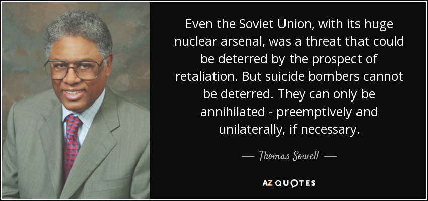 Even the Soviet Union, with its huge nuclear arsenal, was a threat that could be deterred by the prospect of retaliation. But suicide bombers cannot be deterred. They can only be annihilated - preemptively and unilaterally, if necessary. - Thomas Sowell