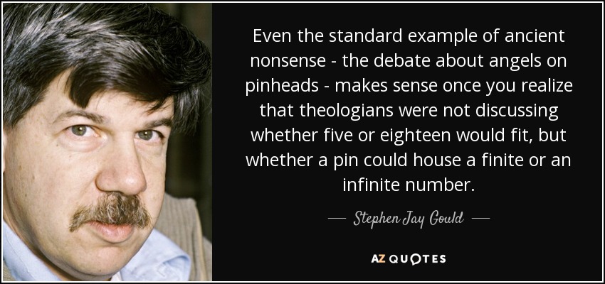 Even the standard example of ancient nonsense - the debate about angels on pinheads - makes sense once you realize that theologians were not discussing whether five or eighteen would fit, but whether a pin could house a finite or an infinite number. - Stephen Jay Gould