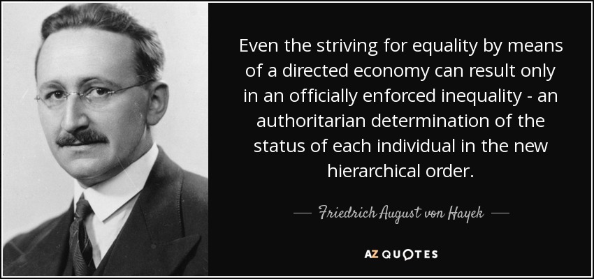 Even the striving for equality by means of a directed economy can result only in an officially enforced inequality - an authoritarian determination of the status of each individual in the new hierarchical order. - Friedrich August von Hayek