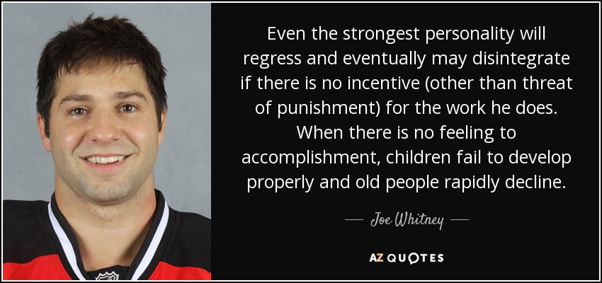 Even the strongest personality will regress and eventually may disintegrate if there is no incentive (other than threat of punishment) for the work he does. When there is no feeling to accomplishment, children fail to develop properly and old people rapidly decline. - Joe Whitney