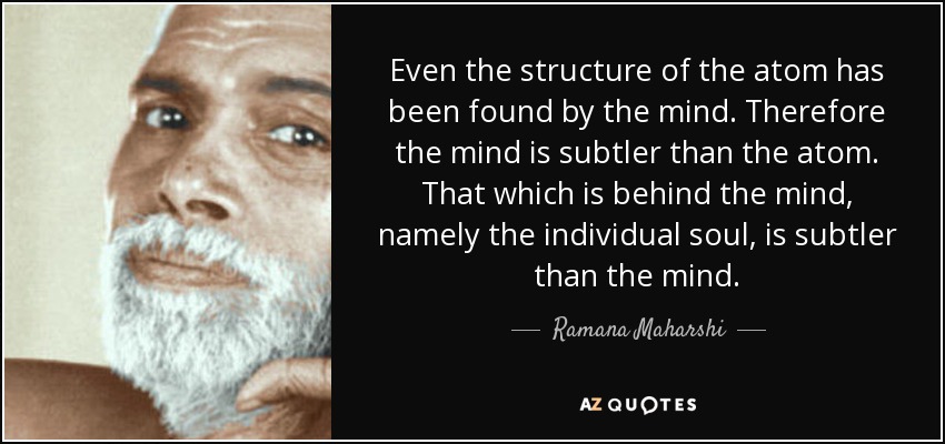 Even the structure of the atom has been found by the mind. Therefore the mind is subtler than the atom. That which is behind the mind, namely the individual soul, is subtler than the mind. - Ramana Maharshi