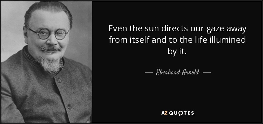 Even the sun directs our gaze away from itself and to the life illumined by it. - Eberhard Arnold
