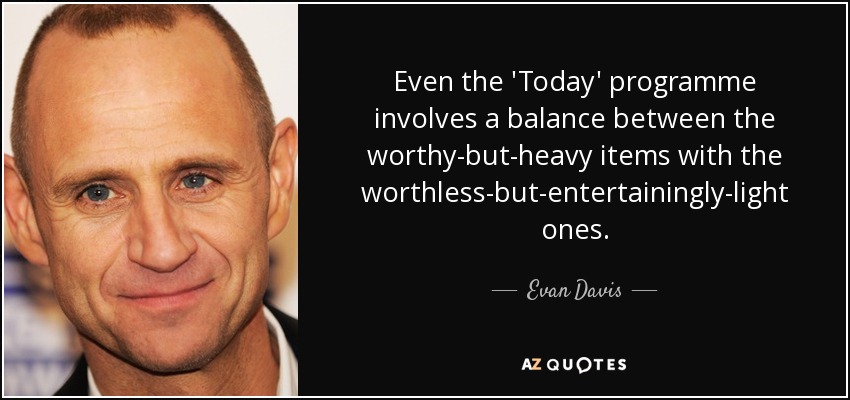 Even the 'Today' programme involves a balance between the worthy-but-heavy items with the worthless-but-entertainingly-light ones. - Evan Davis
