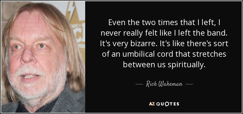 Even the two times that I left, I never really felt like I left the band. It's very bizarre. It's like there's sort of an umbilical cord that stretches between us spiritually. - Rick Wakeman