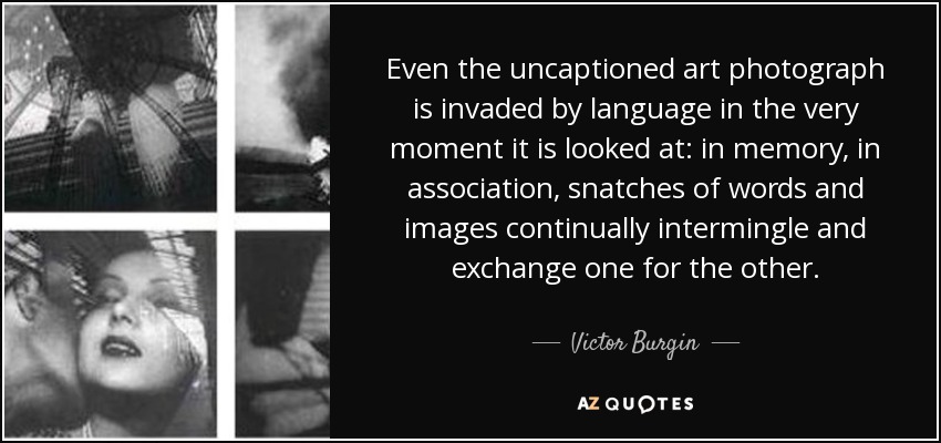 Even the uncaptioned art photograph is invaded by language in the very moment it is looked at: in memory, in association, snatches of words and images continually intermingle and exchange one for the other. - Victor Burgin