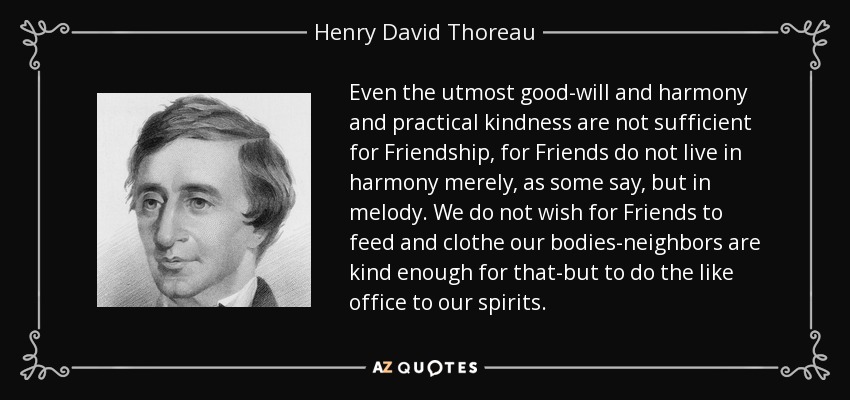 Even the utmost good-will and harmony and practical kindness are not sufficient for Friendship, for Friends do not live in harmony merely, as some say, but in melody. We do not wish for Friends to feed and clothe our bodies-neighbors are kind enough for that-but to do the like office to our spirits. - Henry David Thoreau
