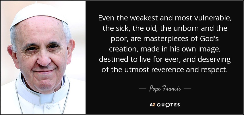 Even the weakest and most vulnerable, the sick, the old, the unborn and the poor, are masterpieces of God's creation, made in his own image, destined to live for ever, and deserving of the utmost reverence and respect. - Pope Francis