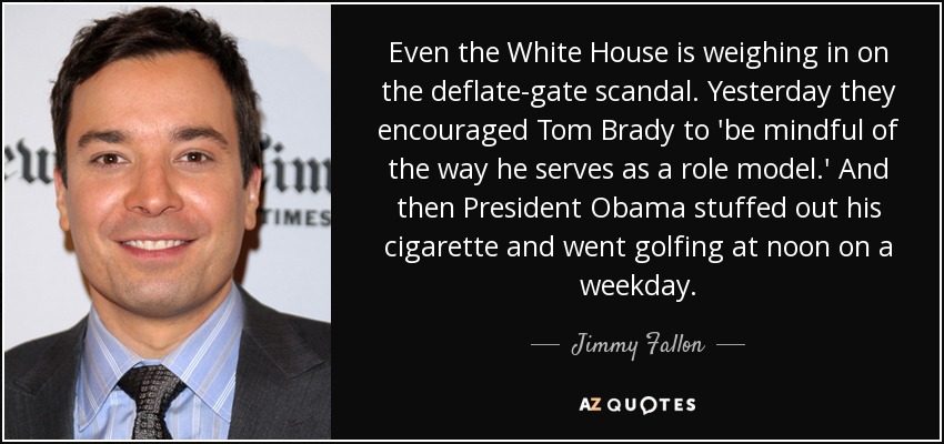 Even the White House is weighing in on the deflate-gate scandal. Yesterday they encouraged Tom Brady to 'be mindful of the way he serves as a role model.' And then President Obama stuffed out his cigarette and went golfing at noon on a weekday. - Jimmy Fallon