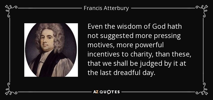 Even the wisdom of God hath not suggested more pressing motives, more powerful incentives to charity, than these, that we shall be judged by it at the last dreadful day. - Francis Atterbury