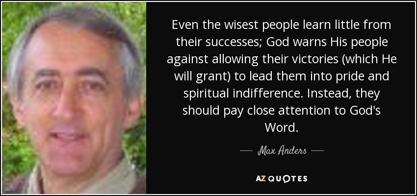 Even the wisest people learn little from their successes; God warns His people against allowing their victories (which He will grant) to lead them into pride and spiritual indifference. Instead, they should pay close attention to God's Word. - Max Anders