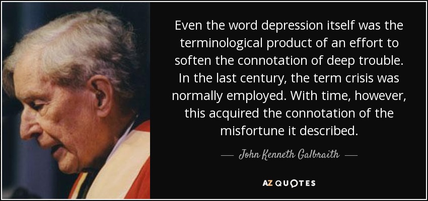 Even the word depression itself was the terminological product of an effort to soften the connotation of deep trouble. In the last century, the term crisis was normally employed. With time, however, this acquired the connotation of the misfortune it described. - John Kenneth Galbraith