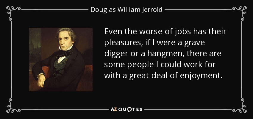 Even the worse of jobs has their pleasures, if I were a grave digger or a hangmen, there are some people I could work for with a great deal of enjoyment. - Douglas William Jerrold