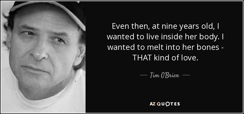 Even then, at nine years old, I wanted to live inside her body. I wanted to melt into her bones - THAT kind of love. - Tim O'Brien