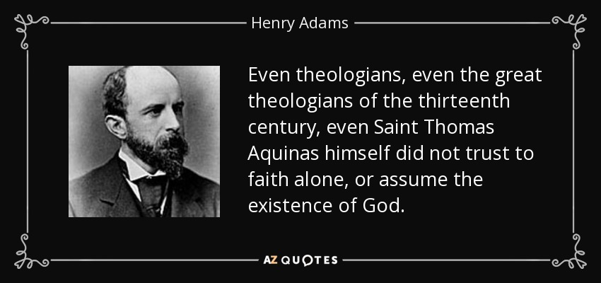Even theologians, even the great theologians of the thirteenth century, even Saint Thomas Aquinas himself did not trust to faith alone, or assume the existence of God. - Henry Adams