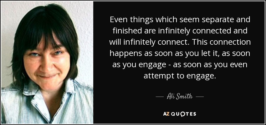 Even things which seem separate and finished are infinitely connected and will infinitely connect. This connection happens as soon as you let it, as soon as you engage - as soon as you even attempt to engage. - Ali Smith