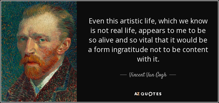 Even this artistic life, which we know is not real life, appears to me to be so alive and so vital that it would be a form ingratitude not to be content with it. - Vincent Van Gogh
