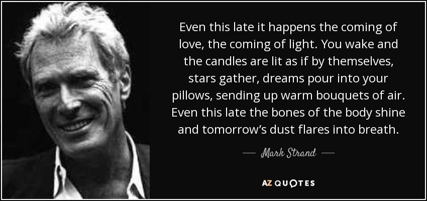 Even this late it happens the coming of love, the coming of light. You wake and the candles are lit as if by themselves, stars gather, dreams pour into your pillows, sending up warm bouquets of air. Even this late the bones of the body shine and tomorrow’s dust flares into breath. - Mark Strand