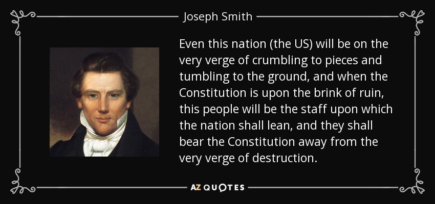 Even this nation (the US) will be on the very verge of crumbling to pieces and tumbling to the ground, and when the Constitution is upon the brink of ruin, this people will be the staff upon which the nation shall lean, and they shall bear the Constitution away from the very verge of destruction. - Joseph Smith, Jr.