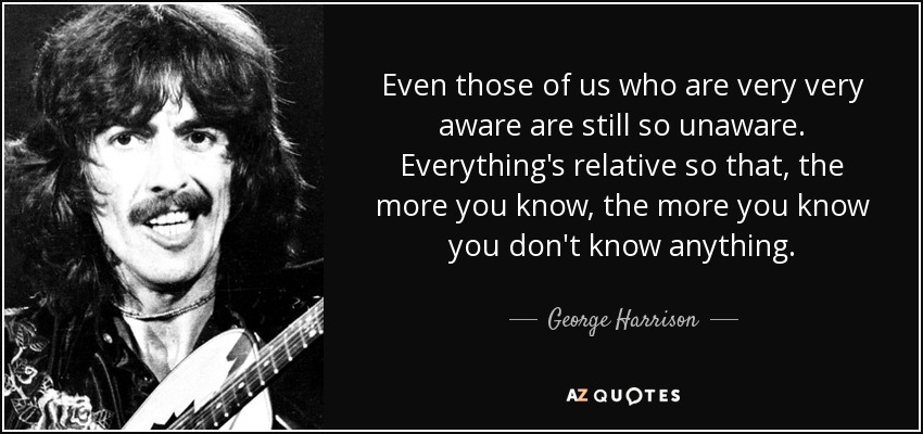 Even those of us who are very very aware are still so unaware. Everything's relative so that, the more you know, the more you know you don't know anything. - George Harrison