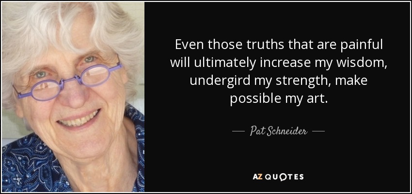 Even those truths that are painful will ultimately increase my wisdom, undergird my strength, make possible my art. - Pat Schneider