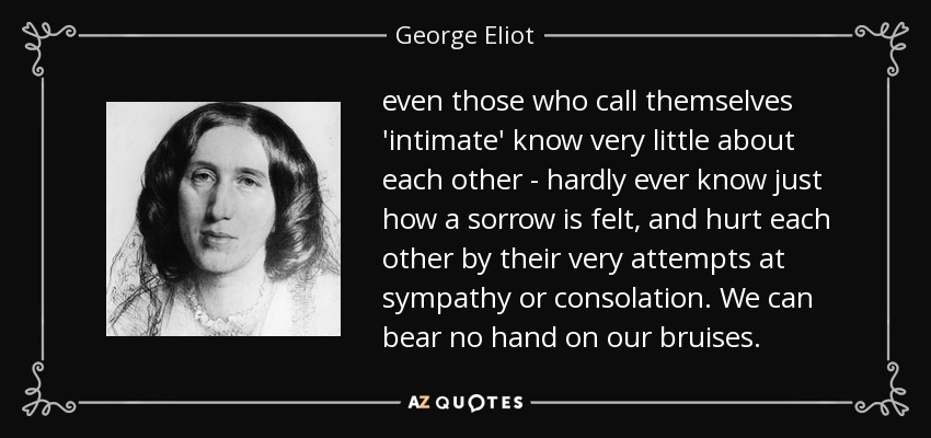 even those who call themselves 'intimate' know very little about each other - hardly ever know just how a sorrow is felt, and hurt each other by their very attempts at sympathy or consolation. We can bear no hand on our bruises. - George Eliot