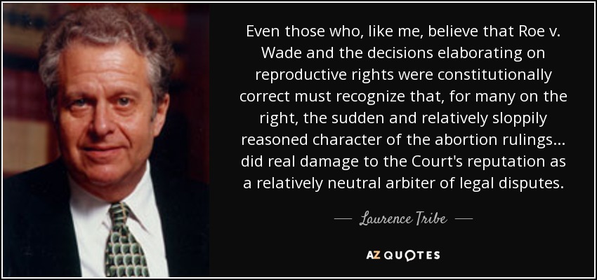 Even those who, like me, believe that Roe v. Wade and the decisions elaborating on reproductive rights were constitutionally correct must recognize that, for many on the right, the sudden and relatively sloppily reasoned character of the abortion rulings... did real damage to the Court's reputation as a relatively neutral arbiter of legal disputes. - Laurence Tribe
