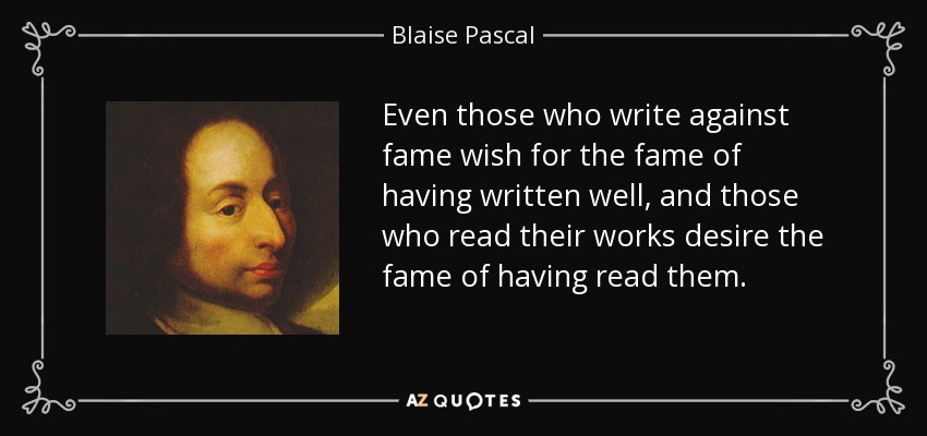 Even those who write against fame wish for the fame of having written well, and those who read their works desire the fame of having read them. - Blaise Pascal