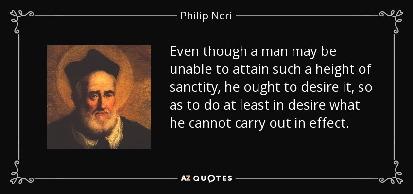Even though a man may be unable to attain such a height of sanctity, he ought to desire it, so as to do at least in desire what he cannot carry out in effect. - Philip Neri