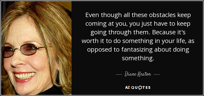 Even though all these obstacles keep coming at you, you just have to keep going through them. Because it's worth it to do something in your life, as opposed to fantasizing about doing something. - Diane Keaton