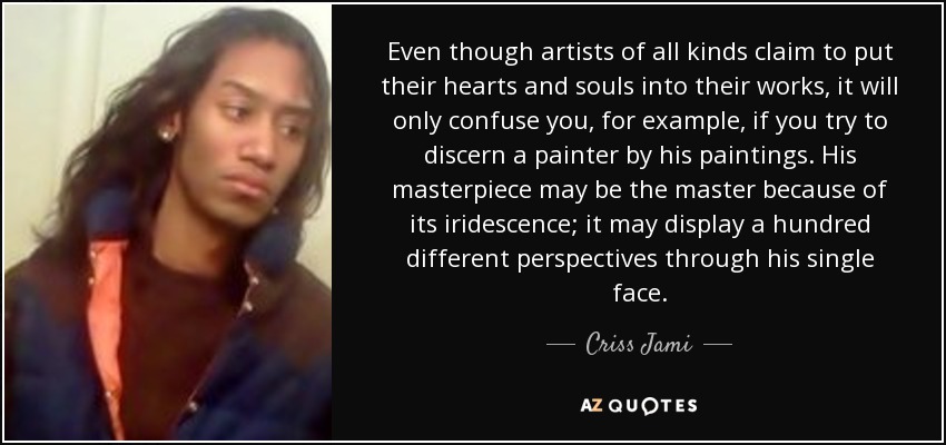 Even though artists of all kinds claim to put their hearts and souls into their works, it will only confuse you, for example, if you try to discern a painter by his paintings. His masterpiece may be the master because of its iridescence; it may display a hundred different perspectives through his single face. - Criss Jami