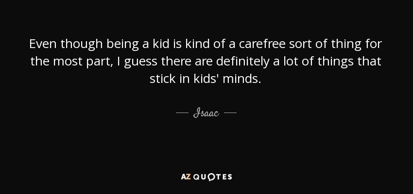 Even though being a kid is kind of a carefree sort of thing for the most part, I guess there are definitely a lot of things that stick in kids' minds. - Isaac
