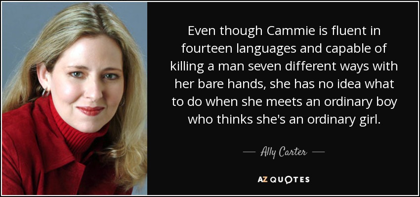 Even though Cammie is fluent in fourteen languages and capable of killing a man seven different ways with her bare hands, she has no idea what to do when she meets an ordinary boy who thinks she's an ordinary girl. - Ally Carter