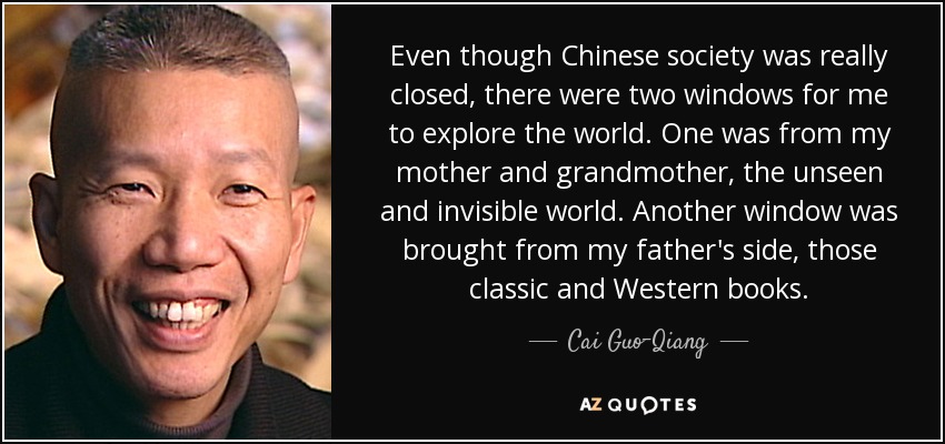Even though Chinese society was really closed, there were two windows for me to explore the world. One was from my mother and grandmother, the unseen and invisible world. Another window was brought from my father's side, those classic and Western books. - Cai Guo-Qiang