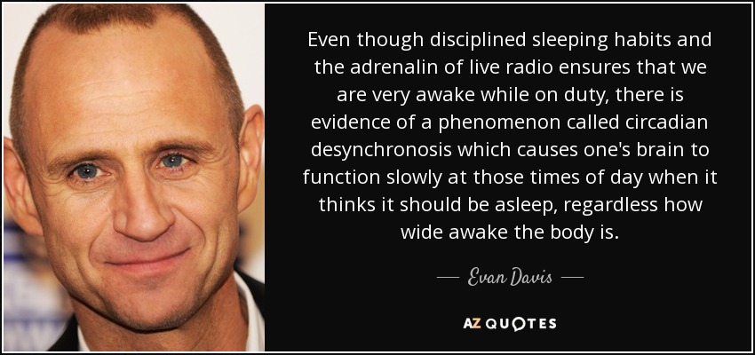 Even though disciplined sleeping habits and the adrenalin of live radio ensures that we are very awake while on duty, there is evidence of a phenomenon called circadian desynchronosis which causes one's brain to function slowly at those times of day when it thinks it should be asleep, regardless how wide awake the body is. - Evan Davis