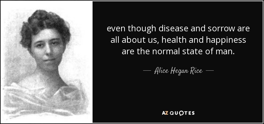 even though disease and sorrow are all about us, health and happiness are the normal state of man. - Alice Hegan Rice