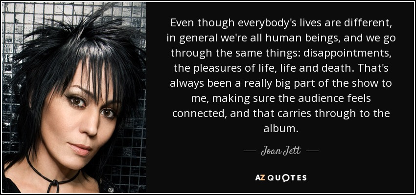 Even though everybody's lives are different, in general we're all human beings, and we go through the same things: disappointments, the pleasures of life, life and death. That's always been a really big part of the show to me, making sure the audience feels connected, and that carries through to the album. - Joan Jett