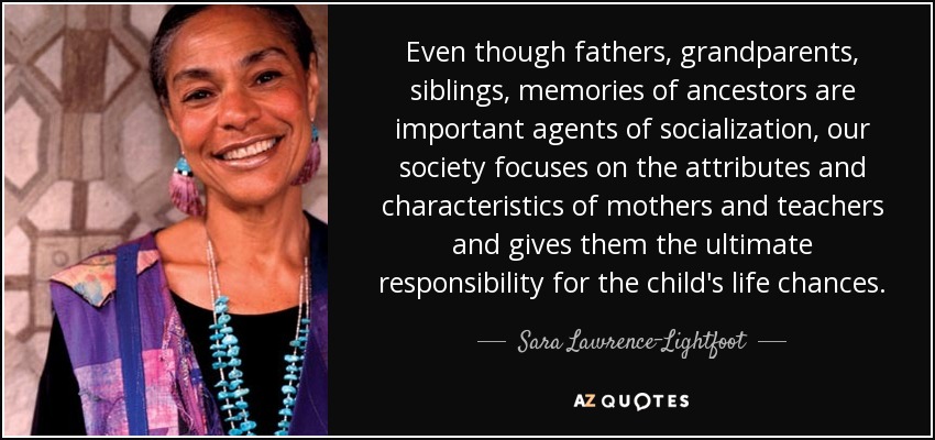 Even though fathers, grandparents, siblings, memories of ancestors are important agents of socialization, our society focuses on the attributes and characteristics of mothers and teachers and gives them the ultimate responsibility for the child's life chances. - Sara Lawrence-Lightfoot