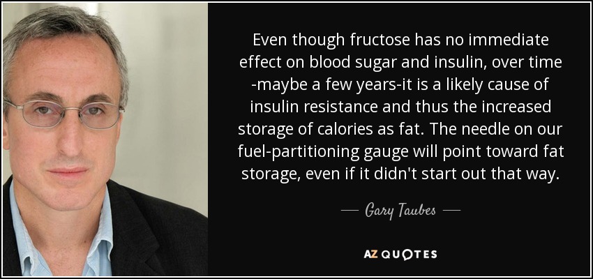 Even though fructose has no immediate effect on blood sugar and insulin, over time -maybe a few years-it is a likely cause of insulin resistance and thus the increased storage of calories as fat. The needle on our fuel-partitioning gauge will point toward fat storage, even if it didn't start out that way. - Gary Taubes