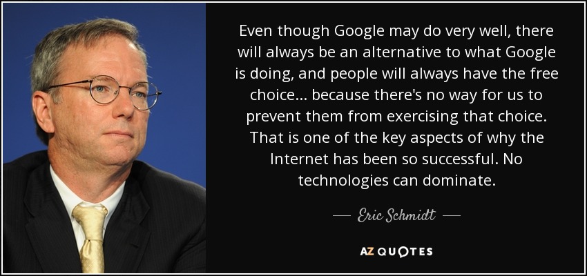 Even though Google may do very well, there will always be an alternative to what Google is doing, and people will always have the free choice... because there's no way for us to prevent them from exercising that choice. That is one of the key aspects of why the Internet has been so successful. No technologies can dominate. - Eric Schmidt