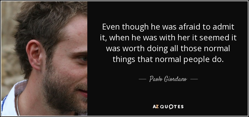 Even though he was afraid to admit it, when he was with her it seemed it was worth doing all those normal things that normal people do. - Paolo Giordano