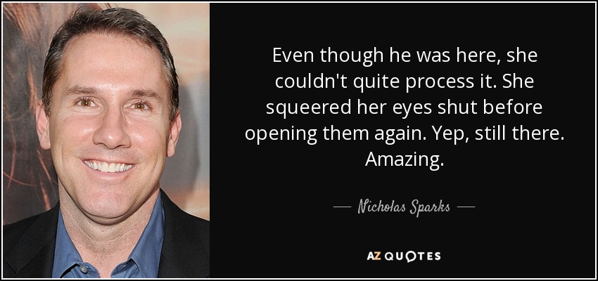 Even though he was here, she couldn't quite process it. She squeered her eyes shut before opening them again. Yep, still there. Amazing. - Nicholas Sparks