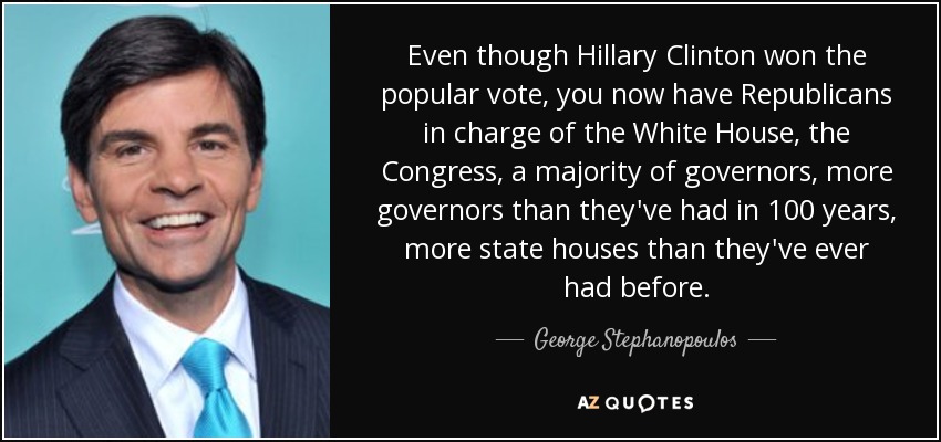 Even though Hillary Clinton won the popular vote, you now have Republicans in charge of the White House, the Congress, a majority of governors, more governors than they've had in 100 years, more state houses than they've ever had before. - George Stephanopoulos