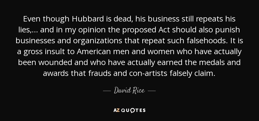 Even though Hubbard is dead, his business still repeats his lies, ... and in my opinion the proposed Act should also punish businesses and organizations that repeat such falsehoods. It is a gross insult to American men and women who have actually been wounded and who have actually earned the medals and awards that frauds and con-artists falsely claim. - David Rice