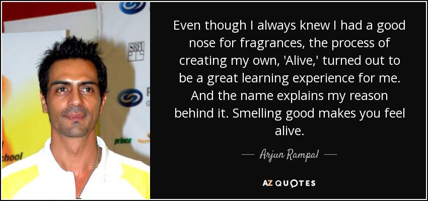 Even though I always knew I had a good nose for fragrances, the process of creating my own, 'Alive,' turned out to be a great learning experience for me. And the name explains my reason behind it. Smelling good makes you feel alive. - Arjun Rampal
